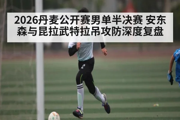 2026丹麦公开赛男单半决赛 安东森与昆拉武特拉吊攻防深度复盘（kaiyun）