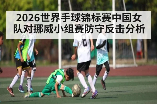 2026世界手球锦标赛中国女队对挪威小组赛防守反击分析（kaiyun）